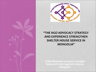 “THE NGO ADVOCACY STRATEGY
 AND EXPERIENCE STRENGTHEN
  SHELTER HOUSE SERVICE IN
        MONGOLIA”




 M.Munkhsaruul- program manager
 National Center Against Violence
            Mongolia
 