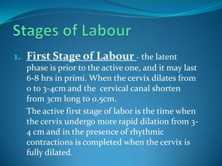 Stages of LabourFirst Stage of Labour– the latent phase is prior to the active one, and it may last 6-8 hrs in primi. When the cervix dilates from 0 to 3-4cm and the  cervical canal shorten from 3cm long to 0.5cm.	The active first stage of labor is the time when the cervix undergo more rapid dilation from 3-4 cm and in the presence of rhythmic contractions is completed when the cervix is fully dilated.