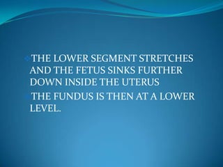 1.	 Lightening:TAKES PLACE ABOUT  2 WEEKS OR 3 WEEKS BEFORE TERM BECAUSE THE FUNDUS NO LONGER CROWDS THE LUNGS, BREATHING IS EASIER,THE HEART AND STOMACH CAN FUNCTION BETTER AND THE RELIEF OF THE PRESSURE EXPERIENCED BY THE WOMAN IS DESCRIBED AS LIGHTENING. IT OCCURS BECAUSE THE SYMPHISIS PUBIS WIDENS. THE SOFTENED RELAXED PELVIC FLOOR SAGS BY 3.8CM ALLOWING THE UTERUS TO DESCEND FURTHER INTO THE PELVIS.THE LOWER SEGMENT STRETCHES AND THE FETUS SINKS FURTHER DOWN INSIDE THE UTERUS 