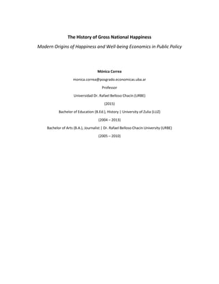 The History of Gross National Happiness
Modern Origins of Happiness and Well-being Economics in Public Policy
Mónica Correa
monica.correa@posgrado.economicas.uba.ar
Professor
Universidad Dr. Rafael Belloso Chacín (URBE)
(2015)
Bachelor of Education (B.Ed.), History | University of Zulia (LUZ)
(2004 – 2013)
Bachelor of Arts (B.A.), Journalist | Dr. Rafael Belloso Chacin University (URBE)
(2005 – 2010)
 