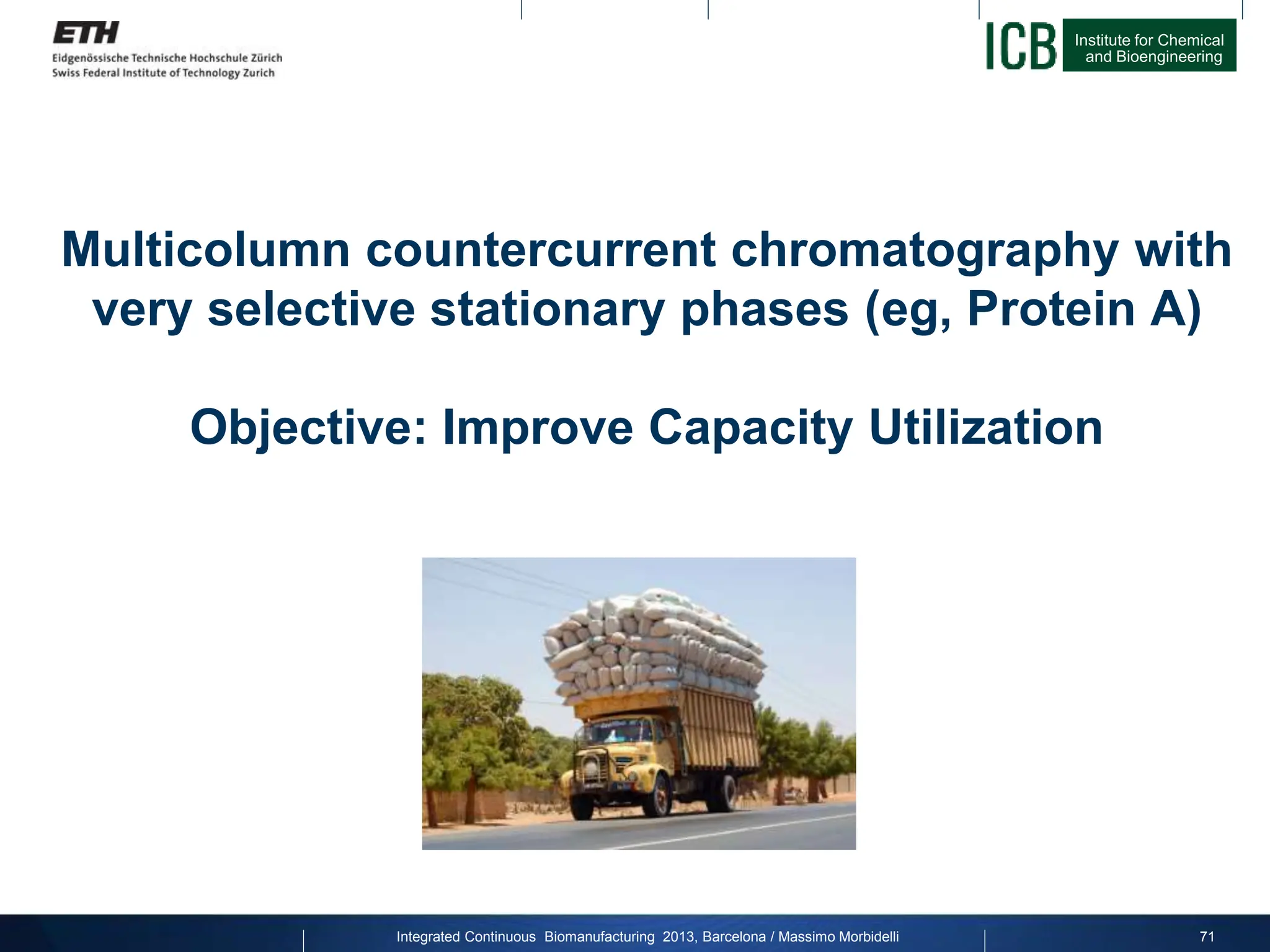 Institute for Chemical
and Bioengineering
Integrated Continuous Biomanufacturing 2013, Barcelona / Massimo Morbidelli
Multicolumn countercurrent chromatography with
very selective stationary phases (eg, Protein A)
Objective: Improve Capacity Utilization
71
 