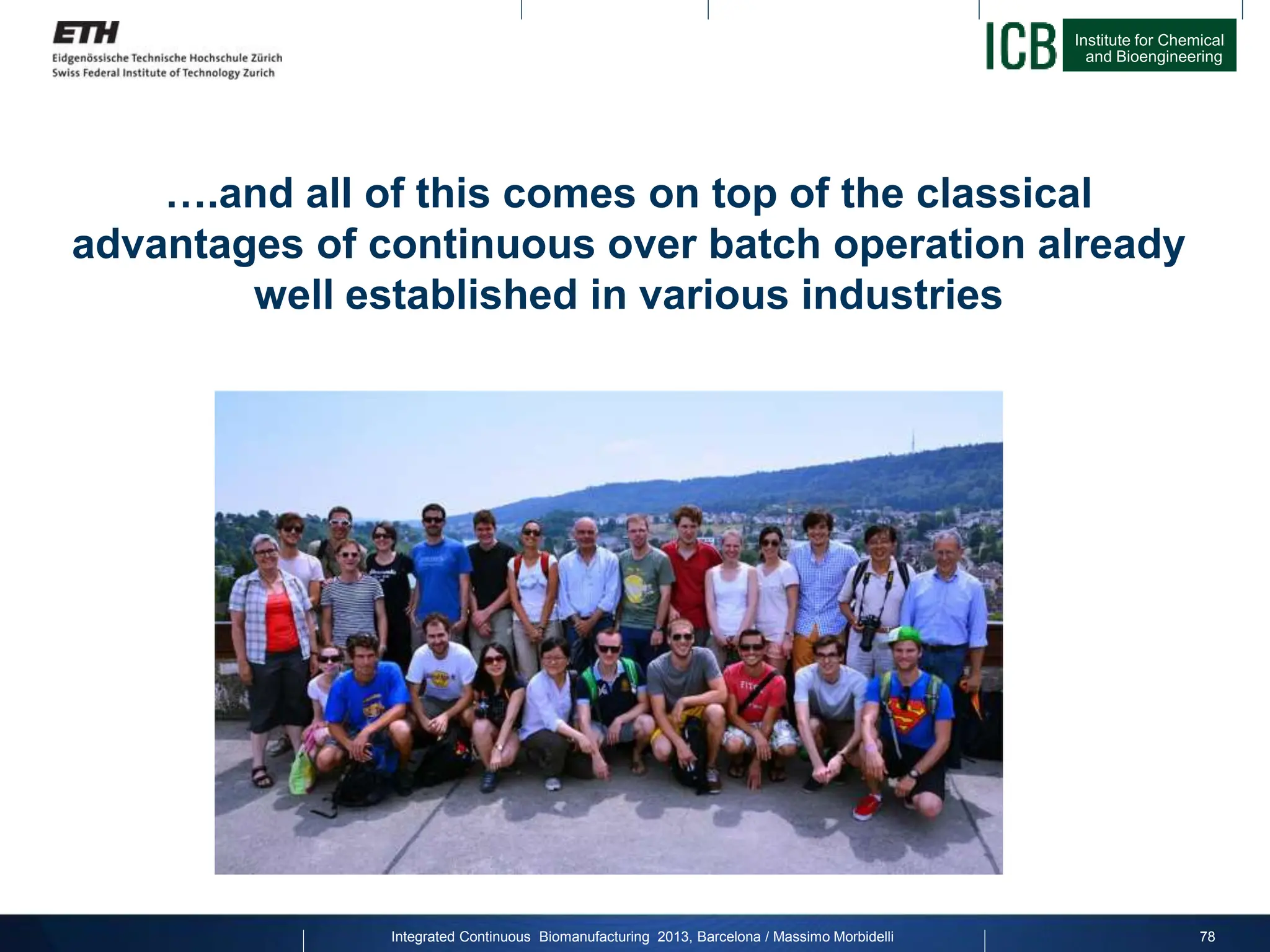 Institute for Chemical
and Bioengineering
….and all of this comes on top of the classical
advantages of continuous over batch operation already
well established in various industries
78
Integrated Continuous Biomanufacturing 2013, Barcelona / Massimo Morbidelli
 