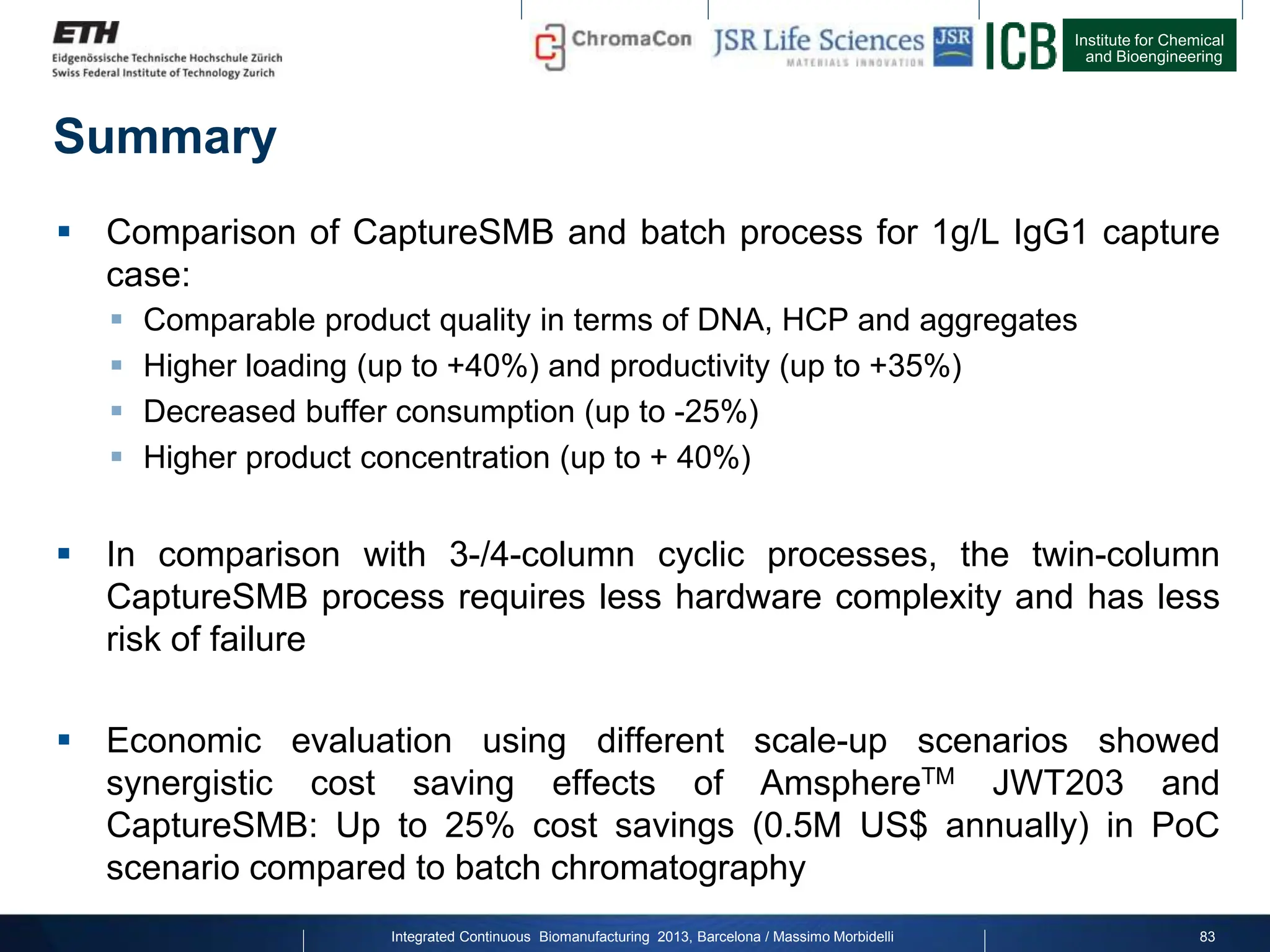 Institute for Chemical
and Bioengineering
Summary
 Comparison of CaptureSMB and batch process for 1g/L IgG1 capture
case:
 Comparable product quality in terms of DNA, HCP and aggregates
 Higher loading (up to +40%) and productivity (up to +35%)
 Decreased buffer consumption (up to -25%)
 Higher product concentration (up to + 40%)
 In comparison with 3-/4-column cyclic processes, the twin-column
CaptureSMB process requires less hardware complexity and has less
risk of failure
 Economic evaluation using different scale-up scenarios showed
synergistic cost saving effects of AmsphereTM JWT203 and
CaptureSMB: Up to 25% cost savings (0.5M US$ annually) in PoC
scenario compared to batch chromatography
83
Integrated Continuous Biomanufacturing 2013, Barcelona / Massimo Morbidelli
 