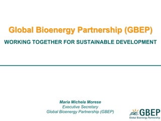 Global Bioenergy Partnership (GBEP)
WORKING TOGETHER FOR SUSTAINABLE DEVELOPMENT
Maria Michela Morese
Executive Secretary
Global Bioenergy Partnership (GBEP)
 