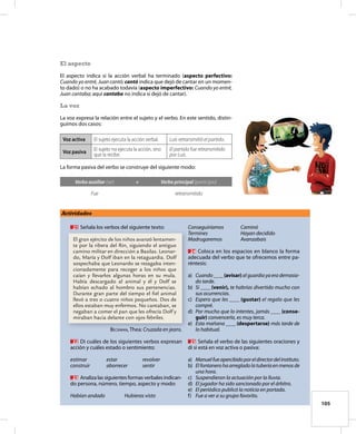 105
El aspecto
El aspecto indica si la acción verbal ha terminado (aspecto perfectivo:
Cuando yo entré, Juan cantó; cantó indica que dejó de cantar en un momen-
to dado) o no ha acabado todavía (aspecto imperfectivo: Cuando yo entré,
Juan cantaba; aquí cantaba no indica si dejó de cantar).
La voz
La voz expresa la relación entre el sujeto y el verbo. En este sentido, distin-
guimos dos casos:
Voz activa El sujeto ejecuta la acción verbal. Luis retransmitió el partido.
Voz pasiva
El sujeto no ejecuta la acción, sino
que la recibe.
El partido fue retransmitido
por Luis.
La forma pasiva del verbo se construye del siguiente modo:
Verbo auxiliar (ser) + Verbo principal (participio)
Fue retransmitido
Actividades
21 Señala los verbos del siguiente texto:
El gran ejército de los niños avanzó lentamen-
te por la ribera del Rin, siguiendo el antiguo
camino militar en dirección a Basilas. Leonar-
do, María y Dolf iban en la retaguardia. Dolf
sospechaba que Leonardo se rezagaba inten-
cionadamente para recoger a los niños que
caían y llevarlos algunas horas en su mula.
Había descargado al animal y él y Dolf se
habían echado al hombro sus pertenencias.
Durante gran parte del tiempo el fiel animal
llevó a tres o cuatro niños pequeños. Dos de
ellos estaban muy enfermos. No cantaban, se
negaban a comer el pan que les ofrecía Dolf y
miraban hacia delante con ojos febriles.
BecKMAN, Thea: Cruzada en jeans.
22 Di cuáles de los siguientes verbos expresan
acción y cuáles estado o sentimiento:
estimar estar revolver
construir aborrecer sentir
23 Analiza las siguientes formas verbales indican-
do persona, número, tiempo, aspecto y modo:
Habían andado Hubieras visto
Conseguiríamos Caminó
Termines Hayan decidido
Madrugaremos Avanzabais
24 Coloca en los espacios en blanco la forma
adecuada del verbo que te ofrecemos entre pa-
réntesis:
a) Cuando____(avisar)alguardiayaerademasia-
do tarde.
b) Si ____(venir), te habrías divertido mucho con
sus ocurrencias.
c) Espero que les ____ (gustar) el regalo que les
compré.
d) Por mucho que lo intentes, jamás ____(conse-
guir) convencerla, es muy terca.
e) Esta mañana ____(despertarse) más tarde de
lo habitual.
25 Señala el verbo de las siguientes oraciones y
di si está en voz activa o pasiva:
a) Manuelfueapercibidoporeldirectordelinstituto.
b) Elfontanerohaarregladolatuberíaenmenosde
una hora.
c) Suspendieron la actuación por la lluvia.
d) El jugador ha sido sancionado por el árbitro.
e) El periódico publicó la noticia en portada.
f) Fue a ver a su grupo favorito.
 