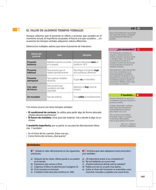107
el valor de algunos tiempos verbales
Aunque sabemos que el presente se refiere a acciones que suceden en el
momento actual, el imperfecto al pasado, el futuro a lo que sucederá…, en
ocasiones los tiempos verbales adquieren valores diferentes.
Observa los múltiples valores que tiene el presente de indicativo:
Valores del
presente
Usos Ejemplos
Presente
histórico
Referido a hechos ocurridos
en el pasado.
Antonio Machado nace en
Sevilla en 1875.
Presente
habitual
Para acciones que se
realizan periódicamente.
Para llegar al instituto coge
dos autobuses diferentes.
Presente
atemporal
Para expresar verdades
absolutas.
El gato es un mamífero.
Con valor
de futuro
Para acciones que
sucederán con total
seguridad.
Mañana no hay clase de
Lengua.
De mandato Para dar órdenes. Tú te callas inmediatamente.
Y lo mismo ocurre con otros tiempos verbales:
•	 El condicional de cortesía. Se utiliza para pedir algo de forma educada:
¿Podría decirme qué hora es?
•	 El futuro de mandato. Sirve para dar órdenes: Irás a donde te digo sin re-
chistar.
El pretérito imperfecto, por su parte, se usa para las descripciones litera-
rias. Y también:
•	 En el inicio de los cuentos: Érase una vez…
•	 Como forma de cortesía: ¿Qué quería?
B
B
Actividades
	 28	 Señala el valor del presente en las siguientes
oraciones:
a)	 Después de las clases, María ayuda a sus padres
en la tienda.
b)	 El próximo año vamos a París.
c)	 Cogemos el libro y lo abrimos por la página 33.
d)	 El ser humano es racional.
e)	 Cristóbal Colón descubre América en 1492.
	 29	 Di ahora qué valor adquieren estos otros tiem-
pos verbales:
a)	 ¿Te importaría avisar a tus compañeros?
b)	 No me hablarás así nunca más.
c)	 ¿Podría indicarme dónde está la catedral?
d)	 Había una vez en un país muy lejano…
e)	 Sobre la línea del horizonte se extendían unas
manchas moradas y soplaba una suave brisa.
En el CD podrás leer una poesía
de Tomás de Iriarte y contestar
unas preguntas referidas al
poema.
CD
En Andalucía occidental se
emplean indistintamente las
formas verbales vosotros venís
y ustedes venís. No obstante,
en el pretérito perfecto el
sintagma verbal más frecuente
en las segundas de plural es
ustedes vinieron.
Este fenómeno está relacionado
con otras variedades en el
oeste peninsular y también
en el español de América. En
Andalucía es propio de la zona
occidental aunque también se
presenta en Málaga. Este rasgo
no se atiene a la norma.
¿Lo recuerdas?
Antonio Machado se apoyó en
la tradición oral para escribir el
poema La saeta:
¡Cantar del pueblo andaluz,
que todas las primaveras
anda pidiendo escaleras
para subir a la cruz!
¡Oh, no eres tú mi cantar!
no puedo cantar, ni quiero
a ese Jesús del madero,
sino al que anduvo en el mar!
Machado, Antonio:
Poesías completas.
Y también…
 
