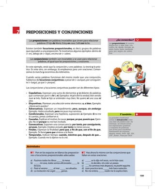 109
prepoSicioneS Y conJUncioneS
Las preposiciones son palabras invariables que sirven para relacionar
palabras: El hijo de María; Estoy en casa; Café con leche.
Existen también locuciones preposicionales, es decir, grupos de palabras
que equivalen a una preposición.Te mostramos algunos ejemplos: dentrode
(= en), debajo de (= bajo), encima de (= sobre).
Las conjunciones también son invariables y se usan para relacionar
palabras, al igual que las preposiciones, y oraciones.
En este ejemplo, verás que la conjunción y une palabras: La teoría y la prác-
tica. En este otro, sin embargo, la empleamos para unir oraciones: Comen-
zamos la marcha y recorrimos dos kilómetros.
Cuando varias palabras funcionan del mismo modo que una conjunción,
hablamos de locuciones conjuntivas: a pesar de (= aunque), por consiguien-
te (= luego), ya que (= porque).
Las conjunciones y locuciones conjuntivas pueden ser de diferentes tipos:
• Copulativas. Expresan una suma de elementos: y (e delante de palabras
que comienzan por i- o hi-), ni. Ejemplos: Iré y le diré la verdad; Han venido
Juan e Inés; Padre e hijo se entienden muy bien; No quiero ni una cosa ni
otra.
• Disyuntivas. Plantean una elección entre elementos: o, o bien. Ejemplo:
¿Vienes o te quedas?
• Adversativas. Expresan un impedimento: pero, aunque, sin embargo
Ejemplo: Había estudiado, pero me puse muy nerviosa.
• Condicionales. Expresan una hipótesis, suposición: si. Ejemplo: Si no me
lo cuentas, jamás confiaré en ti.
• Causales. Explican el motivo, la causa: porque, ya que, puesto que. Ejem-
plo: No iré porque no me han invitado.
• Consecutivas. Exponen una consecuencia: por tanto, por consiguiente,
así pues. Ejemplo: Estabas avisado, por tanto no tienes excusa.
• Finales. Expresan la finalidad: para que, a ﬁn de que, con el ﬁn de que.
Ejemplo: Te llamé para que vinieras a la fiesta.
• Temporales. Indican tiempo: cuando, mientras que, después de que…
Ejemplo: Cuando me lo dijeron no lo creí.
7
7
Actividades
33 Pon en los espacios en blanco las preposicio-
nes o locuciones preposicionales adecuadas:
a) Pusimos todos los libros _____la mesa.
b) _____mi casa, todos somos aficionados _____la
lectura.
c) Pasó el verano _____el mar _____sus abuelos.
d) La invitación me cogió _____ganas.
34 Haz ahora lo mismo con las conjunciones que
faltan en estas oraciones:
a) _____se lo dijo mil veces, no le hizo caso.
b) _____te decides, iré a dar un paseo.
c) ___nocaminasmásdespacio,nopodréseguirte.
d) Juan practica tenis _____Inés hace natación.
e) No me entero, _____nadie me lo explica bien.
Las preposiciones de nuestra
lengua son: a, ante, bajo, con,
contra, de, desde, durante, en,
entre, hacia, hasta, mediante,
para, por, según, sin, sobre,
tras.
¿Lo recuerdas?
La gramática tradicional
incluía la interjección como
una clase de palabra más. Sin
embargo, las interjecciones
son expresiones (palabras
o conjuntos de palabras)
que sirven para manifestar
sentimientos de sorpresa,
alegría, miedo, dolor: ¡Ay!, ¡Eh!,
¡Oh!, ¡Anda!, ¡Vaya por Dios!
Y también…
 