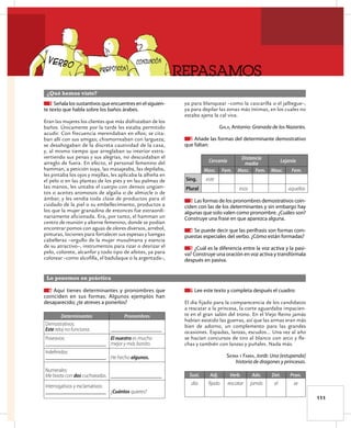 REPASAMOS
111
¿Qué hemos visto?
Lo ponemos en práctica
1 Señalalossustantivosqueencuentresenelsiguien-
te texto que habla sobre los baños árabes.
Eran las mujeres los clientes que más disfrutaban de los
baños. Únicamente por la tarde les estaba permitido
acudir. Con frecuencia merendaban en ellos; se cita-
ban allí con sus amigas; chismorreaban con largueza;
se desahogaban de la discreta cautividad de la casa,
y, al mismo tiempo que arreglaban su interior extra-
vertiendo sus penas y sus alegrías, no descuidaban el
arreglo de fuera. En efecto, el personal femenino del
hamman, a petición suya, las masajeaba, las depilaba,
les pintaba los ojos y mejillas, les aplicaba la alheña en
el pelo o en las plantas de los pies y en las palmas de
las manos, les untaba el cuerpo con densos ungüen-
tos o aceites aromosos de algalia o de almizcle o de
ámbar, y les vendía toda clase de productos para el
cuidado de la piel o su embellecimiento, productos a
los que la mujer granadina de entonces fue extraordi-
nariamente aficionada. Era, por tanto, el hamman un
centro de reunión y alterne femenino, donde se podían
encontrar pomos con aguas de olores diversos, arrebol,
pinturas, lociones para fortalecer sus espesas y luengas
cabelleras –orgullo de la mujer musulmana y esencia
de su atractivo–, instrumentos para rizar o desrizar el
pelo, colorete, alcanfor y todo tipo de afeites, ya para
colorear –como alcofilla, el badulaque o la argentada–,
ya para blanquear –como la cascarilla o el jalbegue–,
ya para depilar las zonas más íntimas, en los cuales no
estaba ajena la cal viva.
GALA, Antonio: Granada de los Nazaríes.
2 Añade las formas del determinante demostrativo
que faltan:
Cercanía
Distancia
media
Lejanía
Masc. Fem. Masc. Fem. Masc. Fem.
Sing. este
Plural esos aquellas
3 Las formas de los pronombres demostrativos coin-
ciden con las de los determinantes y sin embargo hay
algunas que solo valen como pronombre. ¿Cuáles son?
Construye una frase en que aparezca alguna.
4 Se puede decir que las perífrasis son formas com-
puestas especiales del verbo. ¿Cómo están formadas?
5 ¿Cuál es la diferencia entre la voz activa y la pasi-
va? Construye una oración en voz activa y transfórmala
después en pasiva.
6 Aquí tienes determinantes y pronombres que
coinciden en sus formas. Algunos ejemplos han
desaparecido; ¿te atreves a ponerlos?
Determinantes Pronombres
Demostrativos:
Este reloj no funciona. _____________________
Posesivos:
_________________________
El nuestro es mucho
mejor y más bonito.
Indeﬁnidos:
_________________________ He hecho algunos.
Numerales:
Me basta con dos cucharadas. _____________________
Interrogativos y exclamativos:
_________________________ ¿Cuántos quieres?
7 Lee este texto y completa después el cuadro:
El día fijado para la comparecencia de los candidatos
a rescatar a la princesa, la corte aguardaba impacien-
te en el gran salón del trono. En el Viejo Reino jamás
habían existido las guerras, así que las armas eran más
bien de adorno, un complemento para las grandes
ocasiones. Espadas, lanzas, escudos… Una vez al año
se hacían concursos de tiro al blanco con arco y ﬂe-
chas y también con lanzas y puñales. Nada más.
SIerrA Y FABrA, Jordi: Una [estupenda]
historia de dragones y princesas.
Sust. Adj. Verb. Adv. Det. Pron.
día ﬁjado rescatar jamás el se
 