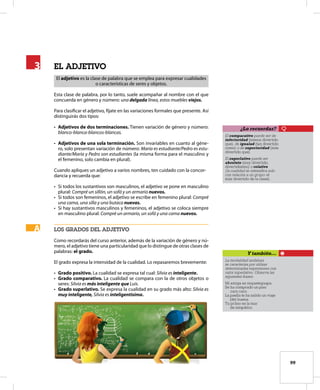 99
el aDJetivo
El adjetivo es la clase de palabra que se emplea para expresar cualidades
o características de seres y objetos.
Esta clase de palabra, por lo tanto, suele acompañar al nombre con el que
concuerda en género y número: una delgada línea, estos muebles viejos.
Para clasificar el adjetivo, fíjate en las variaciones formales que presente. Así
distinguirás dos tipos:
• Adjetivos de dos terminaciones. Tienen variación de género y número:
blanco-blanca-blancos-blancas.
• Adjetivos de una sola terminación. Son invariables en cuanto al géne-
ro, solo presentan variación de número: María es estudiante/Pedro es estu-
diante/María y Pedro son estudiantes (la misma forma para el masculino y
el femenino, solo cambia en plural).
Cuando apliques un adjetivo a varios nombres, ten cuidado con la concor-
dancia y recuerda que:
• Si todos los sustantivos son masculinos, el adjetivo se pone en masculino
plural: Compré un sillón, un sofá y un armario nuevos.
• Si todos son femeninos, el adjetivo se escribe en femenino plural: Compré
una cama, una silla y una butaca nuevas.
• Si hay sustantivos masculinos y femeninos, el adjetivo se coloca siempre
en masculino plural: Compré un armario, un sofá y una cama nuevos.
loS graDoS Del aDJetivo
Como recordarás del curso anterior, además de la variación de género y nú-
mero, el adjetivo tiene una particularidad que lo distingue de otras clases de
palabras: el grado.
El grado expresa la intensidad de la cualidad. Lo repasaremos brevemente:
• Grado positivo. La cualidad se expresa tal cual: Silvia es inteligente.
• Grado comparativo. La cualidad se compara con la de otros objetos o
seres: Silvia es más inteligente que Luis.
• Grado superlativo. Se expresa la cualidad en su grado más alto: Silvia es
muy inteligente, Silvia es inteligentísima.
3
3
A
A
El comparativo puede ser de
inferioridad (menos divertido
que), de igualad (tan divertido
como) o de superioridad (más
divertido que).
El superlativo puede ser
absoluto (muy divertido,
divertidísimo) o relativo
(la cualidad se intensifica solo
con relación a un grupo: el
más divertido de la clase).
¿Lo recuerdas?
La modalidad andaluza
se caracteriza por utilizar
determinadas expresiones con
valor superlativo. Observa las
siguientes frases:
Mi amiga es requeteguapa.
Se ha comprado un piso
caro caro.
La paella te ha salido un viaje
(de) buena.
Tu primo es la mar
de simpático.
Y también…
 