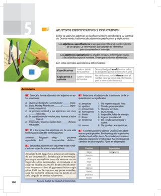100
5 aDJetivoS eSpeciFicativoS Y eXplicativoS
Como ya sabes, los adjetivos se clasifican también atendiendo a su significa-
do. De este modo, hablamos de adjetivos especificativos y explicativos:
Los adjetivos especiﬁcativos sirven para identificar al nombre dentro
de un grupo. La información que aportan es elemental
para comprender el mensaje.
Los adjetivos explicativos no añaden ninguna información nueva
a la ya facilitada por el nombre. Sirven para adornar el mensaje.
Con estos ejemplos aprenderás a diferenciarlos:
Especiﬁcativos
Suelen ir detrás
del sustantivo
Dame el bolígrafo azul (de entre todos
los bolígrafos que hay quiero solo el azul)
Explicativos o
epítetos
Suelen ir delante
del nombre
Nos deslizamos por la blanca nieve (el
nombre nieve ya nos da esa información,
pues la nieve suele ser blanca)
B
B
Actividades
9 Coloca la forma adecuada del adjetivo en es-
tas oraciones:
a) Quiero un bolígrafo y un rotulador ______(rojo).
b) Silvia, María y Alberto son ______y ______(agra-
dable, simpático).
c) La primera unidad y sus ejercicios son muy
______(sencillo).
d) En aquella tienda venden pan, huevos y leche
______(fresco).
e) Elpescadoylacarne,siestánbien______(fresco),
me gustan.
10 Di si los siguientes adjetivos son de una sola
terminación o de dos terminaciones:
solvente holgazán añejo paciente
agradable leal insoportable dañino
11 Señala los adjetivos del siguiente texto e indi-
ca si son especificativos o explicativos:
Alexander Cold despertó al amanecer sobresalta-
do por una pesadilla. Soñaba que un enorme pá-
jaro negro se estrellaba contra la ventana con un
fragor de vidrios destrozados, se introducía en la
casa y se llevaba a su madre. En el sueño él obser-
vaba impotente cómo el gigantesco buitre cogía
a Lisa Cold por la ropa con sus garras amarillas,
salía por la misma ventana rota y se perdía en un
cielo cargado de densos nubarrones.
ALLeNDe, Isabel: La ciudad de las bestias.
12 Relaciona el adjetivo de la columna de la iz-
quierda con su significado:
a) perspicaz 1. De ingenio agudo, listo.
b) apático 2. Tímido, poco sociable.
c) introvertido 3. Oscuro, sombrío.
d) homogéneo 4. Duro, tenaz.
e) frívolo 5. Impasible, falto de energía.
f) férreo 6. Ligero, insustancial.
g) tenebroso 7. De condición benigna y
suave.
h) manso 8. De iguales características.
13 A continuación te damos una lista de adjeti-
vos en grado positivo. Ponlos en grado superlativo
añadiendo el sufijo -ísimo. Ten cuidado, porque en
algunas ocasiones tendrás que hacer pequeños
cambios en la ortografía. Fíjate en el ejemplo:
Positivo Superlativo
largo larguísimo
intenso
rico
vago
raro
blanco
breve
práctico
rápido
 