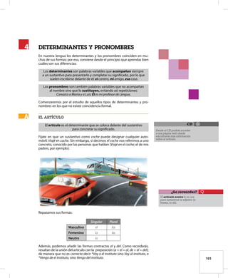 101
determinanteS Y PRONOMBRES
En nuestra lengua los determinantes y los pronombres coinciden en mu-
chas de sus formas; por eso, conviene desde el principio que aprendas bien
cuáles son sus diferencias:
Los determinantes son palabras variables que acompañan siempre
a un sustantivo para presentarlo y completar su significado, por lo que
suelen escribirse delante de él: el cartero, mi amigo, esa casa.
Los pronombres son también palabras variables que no acompañan
al nombre sino que lo sustituyen, evitando así repeticiones:
Conozco a María y a Luis; Él es mi profesor de Lengua.
Comenzaremos por el estudio de aquellos tipos de determinantes y pro-
nombres en los que no existe coincidencia formal.
el artículo
El artículo es el determinante que se coloca delante del sustantivo
para concretar su significado.
Fíjate en que un sustantivo como coche puede designar cualquier auto-
móvil: Viajé en coche. Sin embargo, si decimos el coche nos referimos a uno
concreto, conocido por las personas que hablan (Viajé en el coche; el de mis
padres, por ejemplo).
Repasamos sus formas:
Singular Plural
Masculino el los
Femenino la las
Neutro lo
Además, podemos añadir las formas contractas al y del. Como recordarás,
resultan de la unión del artículo con la preposición (a + el = al, de + el = del);
de manera que no es correcto decir *Voy a el instituto sino Voy al instituto, o
*Vengo de el instituto, sino Vengo del instituto.
4
4
A
A
El artículo neutro lo se usa
para sustantivar al adjetivo: lo
bueno, lo útil.
¿Lo recuerdas?
Desde el CD podrás acceder
a una página web donde
encontrarás más información
sobre el artículo.
CD
 