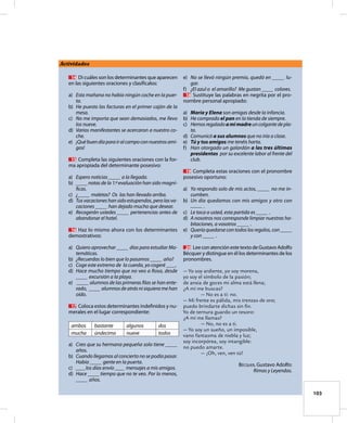 103
Actividades
	 14	 Di cuáles son los determinantes que aparecen
en las siguientes oraciones y clasifícalos:
a)	 Esta mañana no había ningún coche en la puer-
ta.
b)	 He puesto las facturas en el primer cajón de la
mesa.
c)	 No me importa que sean demasiados, me llevo
los nueve.
d)	 Varios manifestantes se acercaron a nuestro co-
che.
e)	 ¡Québuendíaparairalcampoconnuestrosami-
gos!
	 15	 Completa las siguientes oraciones con la for-
ma apropiada del determinante posesivo:
a)	 Espero noticias _____ a la llegada.
b)	 _____notas de la 1.ª evaluación han sido magní-
ficas.
c)	 ¿_____ maletas? Os las han llevado arriba.
d)	 Tus vacaciones han sido estupendas, pero las va-
caciones _____ han dejado mucho que desear.
e)	 Recogerán ustedes _____ pertenencias antes de
abandonar el hotel.
	 16	 Haz lo mismo ahora con los determinantes
demostrativos:
a)	 Quiero aprovechar _____ días para estudiar Ma-
temáticas.
b)	 ¿Recuerdas lo bien que lo pasamos _____ año?
c)	 Coge este extremo de la cuerda, yo cogeré ____.
d)	 Hace mucho tiempo que no veo a Rosa, desde
_____ excursión a la playa.
e)	 _____ alumnos de las primeras filas se han ente-
rado, _____ alumnos de atrás ni siquiera me han
oído.
	 17	 Coloca estos determinantes indefinidos y nu-
merales en el lugar correspondiente:
ambos bastante algunos dos
mucha úndecimo nueve todos
a)	 Creo que su hermana pequeña solo tiene _____
años.
b)	 Cuando llegamos al concierto no se podía pasar.
Había _____ gente en la puerta.
c)	 ____los días envío ____ mensajes a mis amigos.
d)	 Hace _____tiempo que no te veo. Por lo menos,
_____ años.
e)	 No se llevó ningún premio, quedó en _____ lu-
gar.
f)	 ¿El azul o el amarillo? Me gustan _____ colores.
	 18	 Sustituye las palabras en negrita por el pro-
nombre personal apropiado:
a)	 María y Elena son amigas desde la infancia.
b)	 He comprado el pan en la tienda de siempre.
c)	 Hemosregaladoamimadreuncolgantedepla-
ta.
d)	 Comunicó a sus alumnos que no iría a clase.
e)	 Tú y tus amigos me tenéis harta.
f)	 Han otorgado un galardón a las tres últimas
presidentas por su excelente labor al frente del
club.
	 19	 Completa estas oraciones con el pronombre
posesivo oportuno:
a)	 Yo respondo solo de mis actos, _____ no me in-
cumben.
b)	 Un día quedamos con mis amigos y otro con
_____ .
c)	 Le toca a usted, esta partida es _____ .
d)	 A nosotros nos corresponde limpiar nuestras ha-
bitaciones, a vosotros _____ .
e)	 Queríaquedarsecontodoslosregalos,con_____
y con _____ .
	 20	 LeeconatenciónestetextodeGustavoAdolfo
Bécquer y distingue en él los determinantes de los
pronombres.
— Yo soy ardiente, yo soy morena,
yo soy el símbolo de la pasión;
de ansia de goces mi alma está llena;
¿A mí me buscas?
		 — No es a ti: no.
— Mi frente es pálida, mis trenzas de oro;
puedo brindarte dichas sin fin.
Yo de ternura guardo un tesoro:
¿A mí me llamas?
		 — No, no es a ti.
— Yo soy un sueño, un imposible,
vano fantasma de niebla y luz;
soy incorpórea, soy intangible:
no puedo amarte.
		 — ¡Oh, ven, ven tú!
Bécquer, Gustavo Adolfo:
Rimas y Leyendas.
 