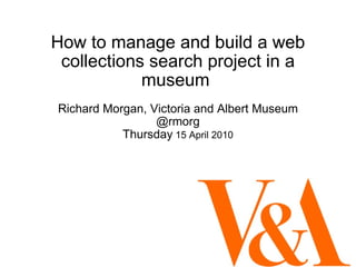 How to manage and build a web collections search project in a museum  Richard Morgan, Victoria and Albert Museum @rmorg Thursday  15 April 2010 