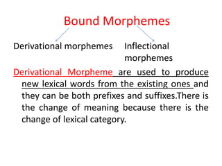 Bound Morphemes
Derivational morphemes Inflectional
morphemes
Derivational Morpheme are used to produce
new lexical words from the existing ones and
they can be both prefixes and suffixes.There is
the change of meaning because there is the
change of lexical category.
 