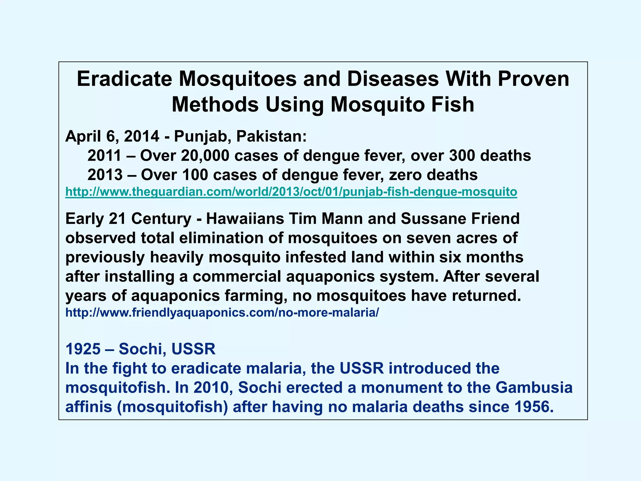 Eradicate Mosquitoes and Diseases With Proven
Methods Using Mosquito Fish
April 6, 2014 - Punjab, Pakistan:
2011 – Over 20,000 cases of dengue fever, over 300 deaths
2013 – Over 100 cases of dengue fever, zero deaths
http://www.theguardian.com/world/2013/oct/01/punjab-fish-dengue-mosquito
Early 21 Century - Hawaiians Tim Mann and Sussane Friend
observed total elimination of mosquitoes on seven acres of
previously heavily mosquito infested land within six months
after installing a commercial aquaponics system. After several
years of aquaponics farming, no mosquitoes have returned.
http://www.friendlyaquaponics.com/no-more-malaria/
1925 – Sochi, USSR
In the fight to eradicate malaria, the USSR introduced the
mosquitofish. In 2010, Sochi erected a monument to the Gambusia
affinis (mosquitofish) after having no malaria deaths since 1956.
 