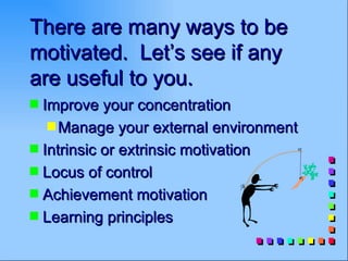 There are many ways to be
motivated. Let’s see if any
are useful to you.
s Improve your concentration
   s Manage your external environment
s Intrinsic or extrinsic motivation
s Locus of control
s Achievement motivation
s Learning principles
 
