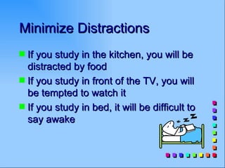 Minimize Distractions
s If you study in the kitchen, you will be
  distracted by food
s If you study in front of the TV, you will
  be tempted to watch it
s If you study in bed, it will be difficult to
  say awake
 