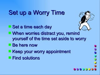 Set up a Worry Time

s Set a time each day
s When worries distract you, remind
  yourself of the time set aside to worry
s Be here now
s Keep your worry appointment
s Find solutions
 