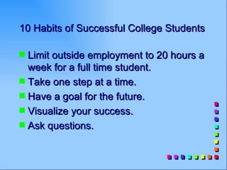 10 Habits of Successful College Students

s Limit outside employment to 20 hours a
  week for a full time student.
s Take one step at a time.
s Have a goal for the future.
s Visualize your success.
s Ask questions.
 