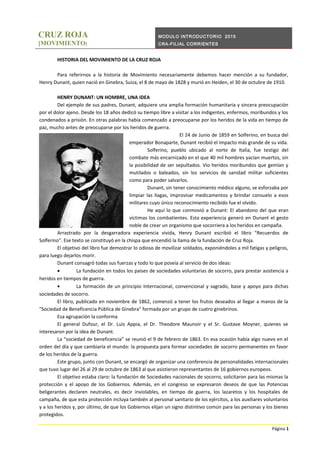 CRUZ ROJA
[MOVIMIENTO]
MODULO INTRODUCTORIO 2015
CRA-FILIAL CORRIENTES
HISTORIA DEL MOVIMIENTO DE LA CRUZ ROJA
Para referirnos a la historia de Movimiento necesariamente debemos hacer mención a su fundador,
Henry Dunant, quien nació en Ginebra, Suiza, el 8 de mayo de 1828 y murió en Heiden, el 30 de octubre de 1910.
HENRY DUNANT: UN HOMBRE, UNA IDEA
Del ejemplo de sus padres, Dunant, adquiere una amplia formación humanitaria y sincera preocupación
por el dolor ajeno. Desde los 18 años dedicó su tiempo libre a visitar a los indigentes, enfermos, moribundos y los
condenados a prisión. En otras palabras había comenzado a preocuparse por los heridos de la vida en tiempo de
paz, mucho antes de preocuparse por los heridos de guerra.
El 24 de Junio de 1859 en Solferino, en busca del
emperador Bonaparte, Dunant recibió el impacto más grande de su vida.
Solferino, pueblo ubicado al norte de Italia, fue testigo del
combate más encarnizado en el que 40 mil hombres yacían muertos, sin
la posibilidad de ser sepultados. Vio heridos moribundos que gemían y
mutilados o baleados, sin los servicios de sanidad militar suficientes
como para poder salvarlos.
Dunant, sin tener conocimiento médico alguno, se esforzaba por
limpiar las llagas, improvisar medicamentos y brindar consuelo a esos
militares cuyo único reconocimiento recibido fue el olvido.
He aquí lo que conmovió a Dunant: El abandono del que eran
víctimas los combatientes. Esta experiencia generó en Dunant el gesto
noble de crear un organismo que socorriera a los heridos en campaña.
Arrastrado por la desgarradora experiencia vivida, Henry Dunant escribió el libro "Recuerdos de
Solferino". Ese texto se constituyó en la chispa que encendió la llama de la fundación de Cruz Roja.
El objetivo del libro fue demostrar lo odioso de movilizar soldados, exponiéndoles a mil fatigas y peligros,
para luego dejarlos morir.
Dunant consagró todas sus fuerzas y todo lo que poseía al servicio de dos ideas:
• La fundación en todos los países de sociedades voluntarias de socorro, para prestar asistencia a
heridos en tiempos de guerra.
• La formación de un principio Internacional, convencional y sagrado, base y apoyo para dichas
sociedades de socorro.
El libro, publicado en noviembre de 1862, comenzó a tener los frutos deseados al llegar a manos de la
"Sociedad de Beneficencia Pública de Ginebra" formada por un grupo de cuatro ginebrinos.
Esa agrupación la conforma
El general Dufour, el Dr. Luis Appia, el Dr. Theodore Maunoir y el Sr. Gustave Moyner, quienes se
interesaron por la idea de Dunant.
La “sociedad de beneficencia” se reunió el 9 de febrero de 1863. En esa ocasión había algo nuevo en el
orden del día y que cambiaría el mundo: la propuesta para formar sociedades de socorro permanentes en favor
de los heridos de la guerra.
Este grupo, junto con Dunant, se encargó de organizar una conferencia de personalidades internacionales
que tuvo lugar del 26 al 29 de octubre de 1863 al que asistieron representantes de 16 gobiernos europeos.
El objetivo estaba claro: la fundación de Sociedades nacionales de socorro, solicitaron para las mismas la
protección y el apoyo de los Gobiernos. Además, en el congreso se expresaron deseos de que las Potencias
beligerantes declaren neutrales, es decir inviolables, en tiempo de guerra, los lazaretos y los hospitales de
campaña, de que esta protección incluya también al personal sanitario de los ejércitos, a los auxiliares voluntarios
y a los heridos y, por último, de que los Gobiernos elijan un signo distintivo común para las personas y los bienes
protegidos.
Página 1
 