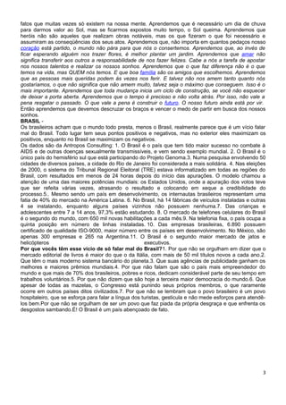 fatos que muitas vezes só existem na nossa mente. Aprendemos que é necessário um dia de chuva
para darmos valor ao Sol, mas se ficarmos expostos muito tempo, o Sol queima. Aprendemos que
heróis não são aqueles que realizam obras notáveis, mas os que fizeram o que foi necessário e
assumiram as conseqüências dos seus atos. Aprendemos que, não importa em quantos pedaços nosso
coração está partido, o mundo não pára para que nós o consertemos. Aprendemos que, ao invés de
ficar esperando alguém nos trazer flores, é melhor plantar um jardim. Aprendemos que amar não
significa transferir aos outros a responsabilidade de nos fazer felizes. Cabe a nós a tarefa de apostar
nos nossos talentos e realizar os nossos sonhos. Aprendemos que o que faz diferença não é o que
temos na vida, mas QUEM nós temos. E que boa família são os amigos que escolhemos. Aprendemos
que as pessoas mais queridas podem às vezes nos ferir. E talvez não nos amem tanto quanto nós
gostaríamos, o que não significa que não amem muito, talvez seja o máximo que conseguem. Isso é o
mais importante. Aprendemos que toda mudança inicia um ciclo de construção, se você não esquecer
de deixar a porta aberta. Aprendemos que o tempo é precioso e não volta atrás. Por isso, não vale a
pena resgatar o passado. O que vale a pena é construir o futuro. O nosso futuro ainda está por vir.
Então aprendemos que devemos descruzar os braços e vencer o medo de partir em busca dos nossos
sonhos.
BRASIL -
Os brasileiros acham que o mundo todo presta, menos o Brasil, realmente parece que é um vício falar
mal do Brasil. Todo lugar tem seus pontos positivos e negativos, mas no exterior eles maximizam os
positivos, enquanto no Brasil se maximizam os negativos.
Os dados são da Antropos Consulting: 1. O Brasil é o país que tem tido maior sucesso no combate à
AIDS e de outras doenças sexualmente transmissíveis, e vem sendo exemplo mundial. 2. O Brasil é o
único país do hemisfério sul que está participando do Projeto Genoma.3. Numa pesquisa envolvendo 50
cidades de diversos países, a cidade do Rio de Janeiro foi considerada a mais solidária. 4. Nas eleições
de 2000, o sistema do Tribunal Regional Eleitoral (TRE) estava informatizado em todas as regiões do
Brasil, com resultados em menos de 24 horas depois do início das apurações. O modelo chamou a
atenção de uma das maiores potências mundiais: os Estados Unidos, onde a apuração dos votos teve
que ser refeita várias vezes, atrasando o resultado e colocando em xeque a credibilidade do
processo.5.. Mesmo sendo um país em desenvolvimento, os internautas brasileiros representam uma
fatia de 40% do mercado na América Latina. 6. No Brasil, há 14 fábricas de veículos instaladas e outras
4 se instalando, enquanto alguns países vizinhos não possuem nenhuma.7. Das crianças e
adolescentes entre 7 a 14 anos, 97,3% estão estudando. 8. O mercado de telefones celulares do Brasil
é o segundo do mundo, com 650 mil novas habilitações a cada mês.9. Na telefonia fixa, o país ocupa a
quinta posição em número de linhas instaladas. 10. Das empresas brasileiras, 6.890 possuem
certificado de qualidade ISO-9000, maior número entre os países em desenvolvimento. No México, são
apenas 300 empresas e 265 na Argentina.11. O Brasil é o segundo maior mercado de jatos e
helicópteros                                          executivos.
Por que vocês têm esse vício de só falar mal do Brasil?1. Por que não se orgulham em dizer que o
mercado editorial de livros é maior do que o da Itália, com mais de 50 mil títulos novos a cada ano.2.
Que têm o mais moderno sistema bancário do planeta.3. Que suas agências de publicidade ganham os
melhores e maiores prêmios mundiais.4. Por que não falam que são o país mais empreendedor do
mundo e que mais de 70% dos brasileiros, pobres e ricos, dedicam considerável parte de seu tempo em
trabalhos voluntários.5. Por que não dizem que são hoje a terceira maior democracia do mundo.6. Que
apesar de todas as mazelas, o Congresso está punindo seus próprios membros, o que raramente
ocorre em outros países ditos civilizados.7. Por que não se lembram que o povo brasileiro é um povo
hospitaleiro, que se esforça para falar a língua dos turistas, gesticula e não mede esforços para atendê-
los bem.Por que não se orgulham de ser um povo que faz piada da própria desgraça e que enfrenta os
desgostos sambando.É! O Brasil é um país abençoado de fato.




                                                                                                       3
 
