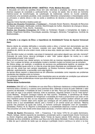 MATERIAL PEDAGÓGICO DE APOIO – BIOÉTICA - Profa. Marlene Boccatto
A discussão em torno de questões éticas tem sido retomada e ampliada nas últimas décadas nos
diversos espaços da sociedade e, particularmente, no campo da saúde. Isto se deve ao momento
histórico-social de transformação, de substituição de tradicionais valores no mundo ocidental,
constituindo uma sociedade pluralista, onde coexistem diferentes compreensões e interpretações sobre
os princípios e valores éticos e não se aceita a existência de deveres e princípios absolutos como
outrora
Segundo Volnei Garrafa a bioética pode ser:
Bioética das Situações Persistentes - (“Cotidianas”) - Exclusão Social, Racismo, Alocação de Recursos
em Saúde: priorização, distribuição, controle, Discriminação da mulher, Abandono de crianças e idosos,
Poluição ambiental, Fome, Aborto, Eutanásia ...
Bioética das Situações Emergentes (de limites ou fronteiras); Doação e transplantes de órgãos e
tecidos, Engenharia Genética, Fecundação assistida, Clonagem, Alimentos Transgênicos, Controle da
Biodiversidade...


A Filosofia e as origens da Ética: a importância de Aristóteles/S Tomaz de Aquino/ Immanuel
Kant.

Mesmo diante de variadas definições e conceitos sobre a ética, o homem tem demonstrado que não
vive sozinho, pois, como ser humano, coexiste com seus hábitos, costumes, tradições, sonhos,
trabalhos etc, dentro de uma ordem moral, onde os seus atos, desde que visem o bem, são tidos como
éticos.
É ou não ético roubar um remédio, cujo preço é inacessível, para salvar alguém que, sem ele, morreria?
Colocado de outra forma: deve-se privilegiar o valor “vida” (salvar alguém da morte) ou o valor
“propriedade privada” (não roubar)?
Seria um erro pensar que, desde sempre, os homens têm as mesmas respostas para questões desse
tipo. Com o passar do tempo, as sociedades mudam e também mudam os homens que as compõem.
Na Grécia antiga, por exemplo, a existência de escravos era perfeitamente legítima: as pessoas não
eram consideradas iguais entre si, e o fato de umas não terem liberdade era considerado normal.
Hoje em dia, ainda que nem sempre respeitados, os Direitos Humanos impedem que alguém ouse
defender, explicitamente, a escravidão como algo legítimo.
As teorias éticas nascem e desenvolvem-se em diferentes sociedades como resposta aos problemas
resultantes das relações entre os homens.
Os contextos históricos são elementos muito importantes para se perceber as condições que estiveram
na origem de certas problemáticas morais que ainda hoje permanecem atuais
Carlos Fontes
Teorias éticas fundamentais

Aristóteles (384-322 a.C.). Aristóteles em sua obra Ética a Nicômaco destacava a indissociabilidade da
harmonia entre o homem e o cosmos como premissa ética. Defendia a busca do justo Defende o valor
supremo da felicidade. A finalidade de todo o homem é ser feliz. Para que isto aconteça é necessário
que cada um siga a sua própria natureza, evite os excessos, seguindo sempre a via do "meio termo"
(Justa Medida). Ninguém consegue todavia ser feliz sozinho. Aristóteles, à semelhança de Platão
coloca a questão da necessidade de reorganizar a sociedade de modo a proporcionar que cada um do
seus membros possa ser feliz na sua respectiva condição. Ética e política acabam sempre por estar
unidas. Definia o homem ideal como aquele que consegue pôr em prática tanto a sua animalidade
natural como a sua sociabilidade natural, pois o homem é um animal social por natureza. "Mesmo
quando não precisam da ajuda dos outros, os homens continuam desejando viver em sociedade."
(Aristóteles. Política: III, 6). Reprimir a animalidade ou a sociabilidade distancia o homem da felicidade.
Para encontrar um termo médio entre essas duas naturezas, o homem vale-se da razão.

  Tomás de Aquino (Roccasecca, 1225 — Fossanova, 7 de março 1274) foi um padre dominicano,
filósofo, teólogo, distinto expoente da escolástica, proclamado santo e cognominado Doctor Communis
ou Doctor Angelicus pela Igreja Católica. Santo Tomás de Aquino (século XVII) retomou a idéia de
felicidade da ética aristotélica, pontificou que Deus era fonte dessa felicidade. A ética cristã abandonou
a idéia de que é através da razão que se alcança à perfeição moral e centrou-a no amor e na boa
                                                                                                         4
 