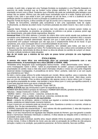 vontade. A partir dele, a Igreja tem uma Teologia (fundada na revelação) e uma Filosofia (baseada no
exercício da razão humana) que se fundem numa síntese definitiva: fé e razão, unidas em sua
orientação comum rumo a Deus. Sustentou que a filosofia não pode ser substituída pela teologia e que
ambas não se opõem. Afirmou que não pode haver contradição entre fé e razão. Explica que toda a
criação é boa, tudo o que existe é bom, por participar do ser de Deus, o mal é a ausência de uma
perfeição devida e a essência do mal é a privação ou ausência do bem.
Segundo Tomás de Aquino, a ética consiste em agir de acordo com a natureza racional. Todo o homem
é dotado de livre-arbítrio, orientado pela consciência e tem uma capacidade inata de captar,
intuitivamente, os ditames da ordem moral. O primeiro postulado da ordem moral é: faz o bem e evita o
mal.
Segundo Santo Tomás de Aquino o ser humano tem livre arbítrio do contrario seriam inúteis os
conselhos, as exortações, os preceitos, as proibições, os prêmios e as penas, a pessoa, porem age
com discernimento, pois pela virtude cognoscitiva, discerne
Immanuel Kant (1724-1804) delineia o conceito de critério ético como sendo aquele que pudesse ser
concebido como totalmente universal. O caráter absolutamente universal do imperativo ético o esvazia
de todo e qualquer conteúdo determinado, fazendo com que a razão prática, ao enunciá-lo, não se
comprometa com qualquer motivação que não seja pura e simplesmente forma de lei moral. O que
caracteriza, pois, essa concepção ética é a incondicionalidade do ato moral.
Kant descreve a lei moral como imperativo categórico, tem validade para todos, por isso é um
imperativo, que deve ser seguido por todos. Por fundamentos que tais, a ética como concebida por Kant
é, frequentemente, denominada de ética do dever ou ética da atitude (no sentido de cumprir um dever,
de tomar a atitude correta em dada situação).
Age de tal modo que a máxima da tua ação se possa tornar princípio de uma legislação
universal.
                                            ÉTICA E MORAL
A pessoa não nasce ética; sua estruturação ética vai ocorrendo juntamente com o seu
desenvolvimento. A humanização traz a ética (SEGRE e COHEN, 1999)
“Aristóteles tinha designado suas investigações teórico-morais - então denominadas como “éticas” -
como investigações “sobre o ethos”, “sobre as propriedades do caráter”, porque a apresentação das
propriedades do caráter, boas e más (das assim chamadas virtudes e vícios) era uma parte integrante
essencial destas investigações. A procedência do termo “ética”, portanto, nada tem a ver com aquilo
que entendemos por “ética”.
No latim o termo grego éthicos foi então traduzido por moralis. Mores significa: usos e costumes. Isto
novamente não corresponde, nem à nossa compreensão de ética, nem de moral. Além disso, ocorre
aqui um erro de tradução. Pois na ética aristotélica não apenas ocorre o termo éthos (com 'e' longo),
que significa propriedade de caráter, mas também o termo éthos (com 'e' curto) que significa costume, e
é para este segundo termo que serve a tradução latina.”
Tugendhat E. Lições sobre Ética. Petrópolis: Vozes 1997:35.
MORAL E ÉTICA eles são introduzidos a partir da experiência da vida.
HOMEM SER BIOLÓGICO (produto da natureza) x HOMEM SER SOCIAL (produto da cultura)
Natureza – desejo incestuoso x Cultura – proibição
 “MORAL” (latim) – mos ou mores – costumes, conduta de vida.
“ÉTICA” (grego) – ethos – caráter, modo de ser, costumes, conduta de vida.
Moral e Ética - etimologicamente são equivalentes
Moral – conjunto de princípios, valores e normas que regulam a conduta humana em suas relações
sociais, existentes em determinado momento histórico.
O que é moral em um momento pode ser imoral em outro. Questiona o correto e o incorreto, virtude ou
maldade. Exs. Os dez mandamentos, código civil.
A MORAL pressupõe três características: 1. seus valores não são questionáveis; 2. eles são impostos e
3. a desobediência às regras pressupõe um castigo.
Ética – é um dos mecanismos de regulação das relações sociais do Homem, que visa garantir a coesão
social e harmonizar interesses individuais e coletivos. A ética estuda as relações entre o indivíduo e a
sociedade onde está situado.
A ética implica opção individual, escolha ativa, requer adesão intima da pessoa a valores, princípios e
normas morais. A ética é diferente da moral, pois ela está na percepção de conflitos da vida psíquica
(emoção x razão) e na condição, que podemos posicionar, de forma coerente, face aos conflitos.

                                                                                                      5
 