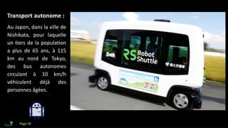Que faire avec l’IA?
Transport autonome :
Au Japon, dans la ville de
Nishikata, pour laquelle
un tiers de la population
a plus de 65 ans, à 115
km au nord de Tokyo,
des bus autonomes
circulant à 10 km/h
véhiculent déjà des
personnes âgées.
Page 10
 