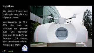 Que faire avec l’IA?
Logistique
des drones livrent des
poches de sang, dans les
hôpitaux suisses.
Une économie de 20 à
30% des frais de
transport est générée
avec une réduction
drastique de la durée de
livraison : 25 minutes
pour une voiture contre 3
minutes par drone.
Page 14
 