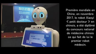 Première mondiale en
Chine, en novembre
2017, le robot Xiaoyi
« petit docteur » en
chinois, a été diplômé
du concours national
de médecine chinois
ce qui fait de lui le
premier robot
médecin.
 