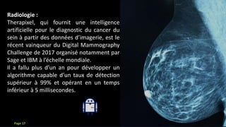 Que faire avec l’IA?
Radiologie :
Therapixel, qui fournit une intelligence
artificielle pour le diagnostic du cancer du
sein à partir des données d’imagerie, est le
récent vainqueur du Digital Mammography
Challenge de 2017 organisé notamment par
Sage et IBM à l’échelle mondiale.
Il a fallu plus d’un an pour développer un
algorithme capable d’un taux de détection
supérieur à 99% et opérant en un temps
inférieur à 5 millisecondes.
Page 17
 