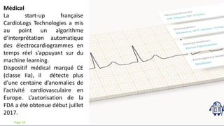 Médical
La start-up française
CardioLogs Technologies a mis
au point un algorithme
d’interprétation automatique
des électrocardiogrammes en
temps réel s’appuyant sur du
machine learning.
Dispositif médical marqué CE
(classe IIa), il détecte plus
d’une centaine d’anomalies de
l’activité cardiovasculaire en
Europe. L’autorisation de la
FDA a été obtenue début juillet
2017.
Page 18
 