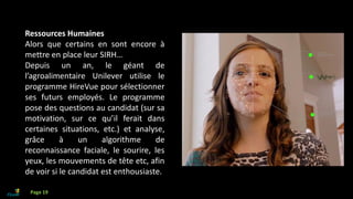 Ressources Humaines
Alors que certains en sont encore à
mettre en place leur SIRH…
Depuis un an, le géant de
l’agroalimentaire Unilever utilise le
programme HireVue pour sélectionner
ses futurs employés. Le programme
pose des questions au candidat (sur sa
motivation, sur ce qu’il ferait dans
certaines situations, etc.) et analyse,
grâce à un algorithme de
reconnaissance faciale, le sourire, les
yeux, les mouvements de tête etc, afin
de voir si le candidat est enthousiaste.
Page 19
 