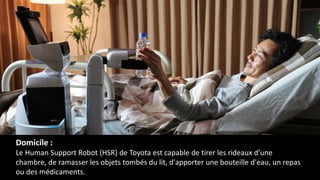 Domicile :
Le Human Support Robot (HSR) de Toyota est capable de tirer les rideaux d’une
chambre, de ramasser les objets tombés du lit, d'apporter une bouteille d'eau, un repas
ou des médicaments.
 