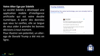 Que faire avec l’IA?
Votre Alter Ego par Sidekik
La société Sidekik a développé une
application mobile d’intelligence
artificielle qui est votre double
numérique. A partir des données
que vous lui confiez, elle se targue
de vous aider à prendre les bonnes
décisions à tout moment.
Pour illustrer son potentiel, un alter-
ego de Donald Trump a été mis en
ligne.
Page 27
 