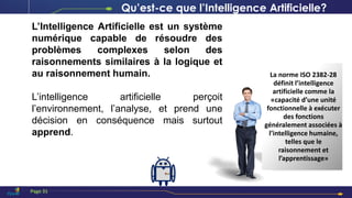Qu’est-ce que l’Intelligence Artificielle?
L’Intelligence Artificielle est un système
numérique capable de résoudre des
problèmes complexes selon des
raisonnements similaires à la logique et
au raisonnement humain.
L’intelligence artificielle perçoit
l’environnement, l’analyse, et prend une
décision en conséquence mais surtout
apprend.
La norme ISO 2382-28
définit l’intelligence
artificielle comme la
«capacité d’une unité
fonctionnelle à exécuter
des fonctions
généralement associées à
l’intelligence humaine,
telles que le
raisonnement et
l’apprentissage»
Page 31
 