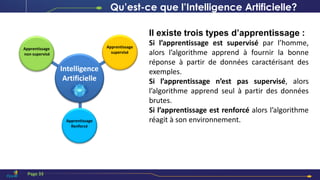 Intelligence
Artificielle
Apprentissage
non supervisé
Apprentissage
supervisé
Apprentissage
Renforcé
Il existe trois types d’apprentissage :
Si l’apprentissage est supervisé par l’homme,
alors l’algorithme apprend à fournir la bonne
réponse à partir de données caractérisant des
exemples.
Si l’apprentissage n’est pas supervisé, alors
l’algorithme apprend seul à partir des données
brutes.
Si l’apprentissage est renforcé alors l’algorithme
réagit à son environnement.
Qu’est-ce que l’Intelligence Artificielle?
Page 33
 