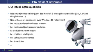 L’IA devient ambiante
L’IA infuse notre quotidien
 Nos smartphones embarquent des moteurs d’intelligence artificielle (SIRI, Cortana,
GoogleHome,…)
 Nos ordinateurs personnels avec Windows 10 notamment
 Les moteurs de recherche sur internet
 Les moteurs dits de recommandation
 La traduction automatique
 Les chatbots intelligents
 Les véhicules autonomes
 Les jeux vidéo
 …
Page 38
 