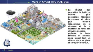 Le Digital doit
permettre de bâtir un
monde plus
accessible, réduisant
l’exclusion et donc
plus inclusif,
respectueux de la
richesse et de la
diversité de tous ses
citoyens-usagers-
patients, de leurs
familles et aidants,
dans lequel tout un
chacun aura sa place
et sera plus heureux.
Page 50
Vers la Smart City inclusive…
 
