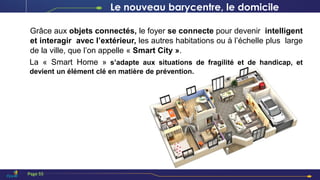 Grâce aux objets connectés, le foyer se connecte pour devenir intelligent
et interagir avec l’extérieur, les autres habitations ou à l’échelle plus large
de la ville, que l’on appelle « Smart City ».
La « Smart Home » s’adapte aux situations de fragilité et de handicap, et
devient un élément clé en matière de prévention.
Le nouveau barycentre, le domicile
Page 55
 