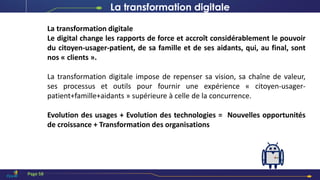 La transformation digitale
Le digital change les rapports de force et accroît considérablement le pouvoir
du citoyen-usager-patient, de sa famille et de ses aidants, qui, au final, sont
nos « clients ».
La transformation digitale impose de repenser sa vision, sa chaîne de valeur,
ses processus et outils pour fournir une expérience « citoyen-usager-
patient+famille+aidants » supérieure à celle de la concurrence.
Evolution des usages + Evolution des technologies = Nouvelles opportunités
de croissance + Transformation des organisations
La transformation digitale
Page 58
 