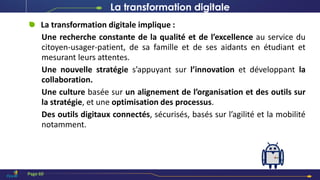 La transformation digitale implique :
Une recherche constante de la qualité et de l’excellence au service du
citoyen-usager-patient, de sa famille et de ses aidants en étudiant et
mesurant leurs attentes.
Une nouvelle stratégie s’appuyant sur l’innovation et développant la
collaboration.
Une culture basée sur un alignement de l’organisation et des outils sur
la stratégie, et une optimisation des processus.
Des outils digitaux connectés, sécurisés, basés sur l’agilité et la mobilité
notamment.
Page 60
La transformation digitale
 