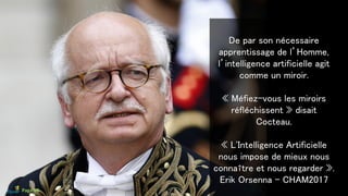 De par son nécessaire
apprentissage de l’Homme,
l’intelligence artificielle agit
comme un miroir.
« Méfiez-vous les miroirs
réfléchissent » disait
Cocteau.
« L'Intelligence Artificielle
nous impose de mieux nous
connaître et nous regarder ».
Erik Orsenna - CHAM2017
Page 68
 