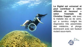 Le Digital est universel et
peut contribuer à «être
différent et heureux! »
selon l’exemple de
Christine Coppin, née avec
la maladie des os de verre,
qui a survécu malgré les
diagnostics très pessimistes
des médecins, et plonge
dorénavant avec son fauteuil
roulant sous-marin.
Page 69
 
