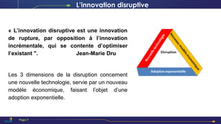 « L’innovation disruptive est une innovation
de rupture, par opposition à l’innovation
incrémentale, qui se contente d’optimiser
l’existant ". Jean-Marie Dru
Les 3 dimensions de la disruption concernent
une nouvelle technologie, servie par un nouveau
modèle économique, faisant l’objet d’une
adoption exponentielle.
L’innovation disruptive
Page 7
 