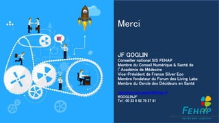 Merci
JF GOGLIN
Conseiller national SIS FEHAP
Membre du Conseil Numérique & Santé de
l’Académie de Médecine
Vice-Président de France Silver Eco
Membre fondateur du Forum des Living Labs
Membre du Cercle des Décideurs en Santé
Jeanfrancois.goglin@fehap.fr
@GOGLINJF
Tel : 00 33 6 62 79 27 81
 