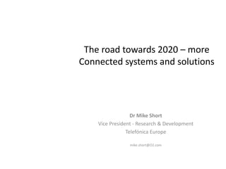The road towards 2020 – more
Connected systems and solutions




                  Dr Mike Short
    Vice President - Research & Development
                Telefónica Europe

                 mike.short@O2.com
 