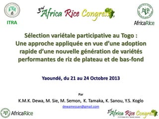 ITRA

Sélection variétale participative au Togo :
Une approche appliquée en vue d’une adoption
rapide d’une nouvelle génération de variétés
performantes de riz de plateau et de bas-fond
Yaoundé, du 21 au 24 Octobre 2013
Par

K.M.K. Dewa, M. Sie, M. Semon, K. Tamaka, K. Sanou, Y.S. Koglo
dewamessan@gmail.com

 