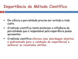 Importância do Método Científico
10




        Em ciência a parcialidade precisa ser evitada a todo
         custo.
        O método científico tenta minimizar a influência da
         parcialidade que o responsável pela experiência possa
         apresentar.
        O método científico oferece uma abordagem objetiva
         e padronizada para a condução de experiências e
         melhorar os resultados obtidos.
 