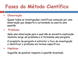 Fases do Método Científico
4


       Observação
        Quase todas as investigações científicas começam por uma
        observação que desperta a curiosidade ou suscita uma
        questão
        Problema
        Após uma observação para a qual não se encontra explicação
        imediata surge um problema e é formulada uma pergunta.
        O propósito da pergunta é estreitar o foco da investigação
        e identificar o problema em termos específicos.
       Hipótese
        Sugestão de possível resposta à questão levantada.
 